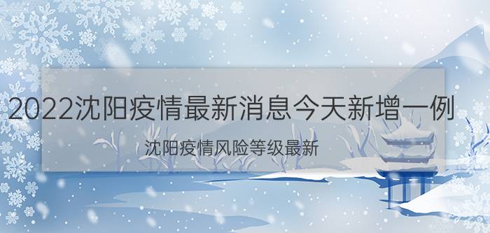 2022沈阳疫情最新消息今天新增一例 沈阳疫情风险等级最新